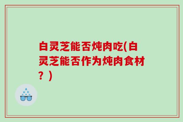 白灵芝能否炖肉吃(白灵芝能否作为炖肉食材？)