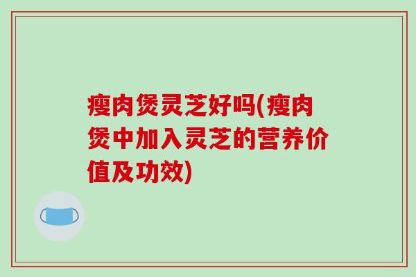 瘦肉煲灵芝好吗(瘦肉煲中加入灵芝的营养价值及功效)