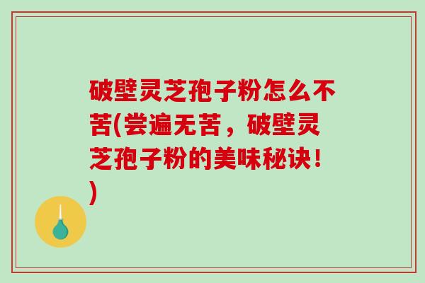 破壁灵芝孢子粉怎么不苦(尝遍无苦，破壁灵芝孢子粉的美味秘诀！)