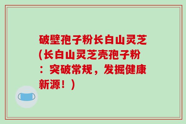 破壁孢子粉长白山灵芝(长白山灵芝壳孢子粉：突破常规，发掘健康新源！)