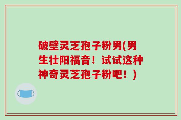 破壁灵芝孢子粉男(男生壮阳福音！试试这种神奇灵芝孢子粉吧！)