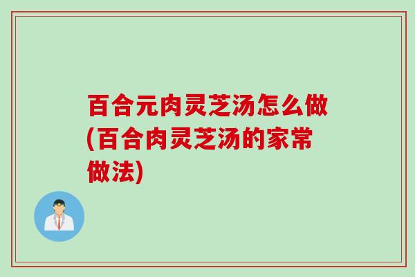 百合元肉灵芝汤怎么做(百合肉灵芝汤的家常做法)