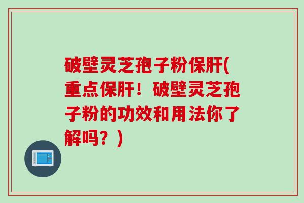 破壁灵芝孢子粉保肝(重点保肝！破壁灵芝孢子粉的功效和用法你了解吗？)