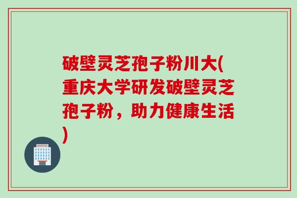 破壁灵芝孢子粉川大(重庆大学研发破壁灵芝孢子粉，助力健康生活)