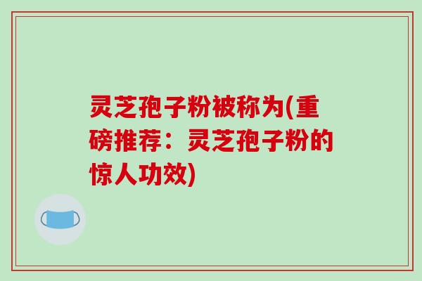 灵芝孢子粉被称为(重磅推荐：灵芝孢子粉的惊人功效)