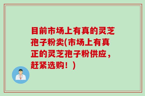 目前市场上有真的灵芝孢子粉卖(市场上有真正的灵芝孢子粉供应，赶紧选购！)