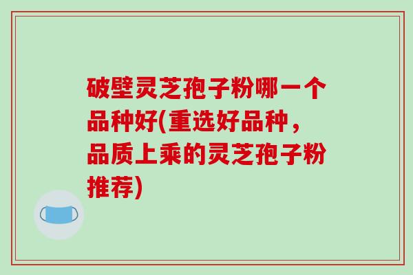 破壁灵芝孢子粉哪一个品种好(重选好品种,品质上乘的灵芝孢子粉推荐) 破壁灵芝孢子粉哪一个品种好(重选好品种,品质上乘的灵芝孢子粉推荐)