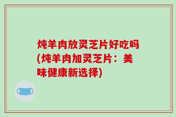 炖羊肉放灵芝片好吃吗(炖羊肉加灵芝片：美味健康新选择)