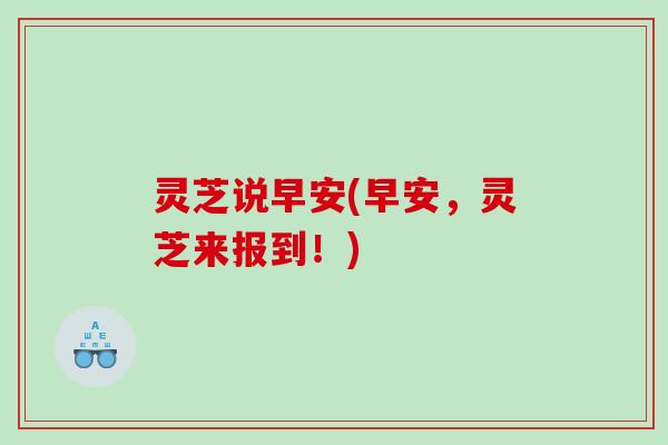 灵芝说早安(早安,灵芝来报到!) 灵芝说早安(早安,灵芝来报到!)