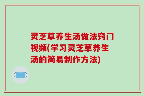 灵芝草养生汤做法窍门视频(学习灵芝草养生汤的简易制作方法)