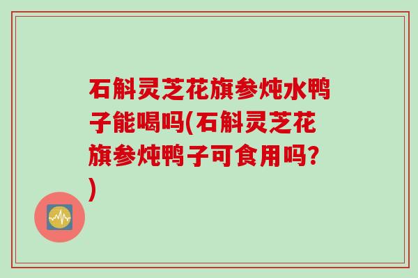 石斛灵芝花旗参炖水鸭子能喝吗(石斛灵芝花旗参炖鸭子可食用吗？)