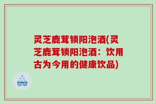 灵芝鹿茸锁阳泡酒(灵芝鹿茸锁阳泡酒：饮用古为今用的健康饮品)