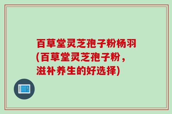 百草堂灵芝孢子粉杨羽(百草堂灵芝孢子粉，滋补养生的好选择)