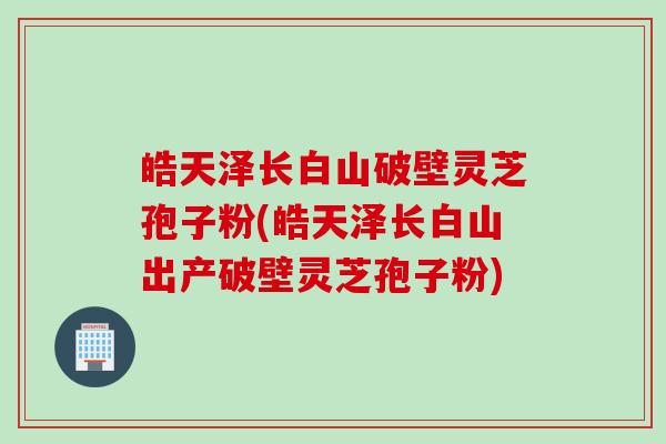 皓天泽长白山破壁灵芝孢子粉(皓天泽长白山出产破壁灵芝孢子粉)