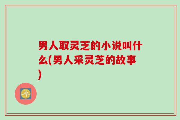 男人取灵芝的小说叫什么(男人采灵芝的故事)