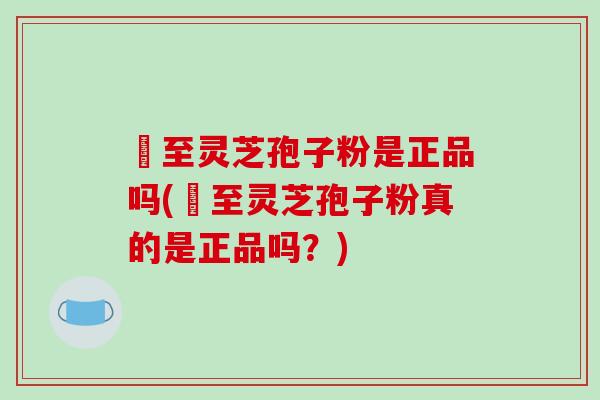 獉至灵芝孢子粉是正品吗(獉至灵芝孢子粉真的是正品吗？)