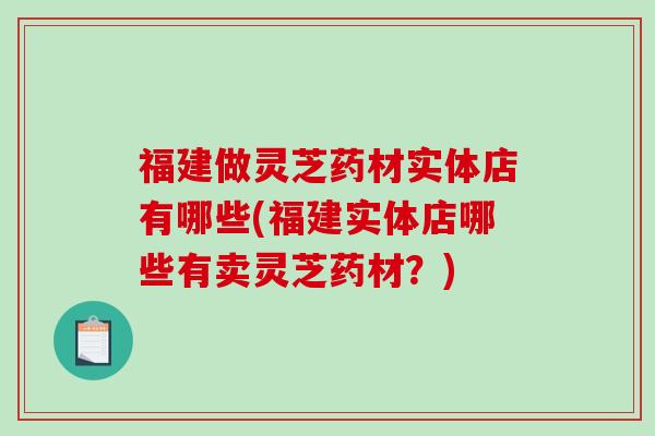 福建做灵芝药材实体店有哪些(福建实体店哪些有卖灵芝药材？)