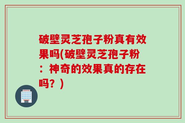 破壁灵芝孢子粉真有效果吗(破壁灵芝孢子粉：神奇的效果真的存在吗？)