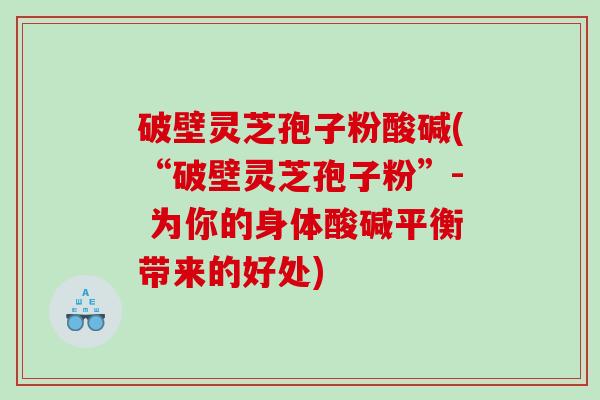 破壁灵芝孢子粉酸碱(“破壁灵芝孢子粉”- 为你的身体酸碱平衡带来的好处)