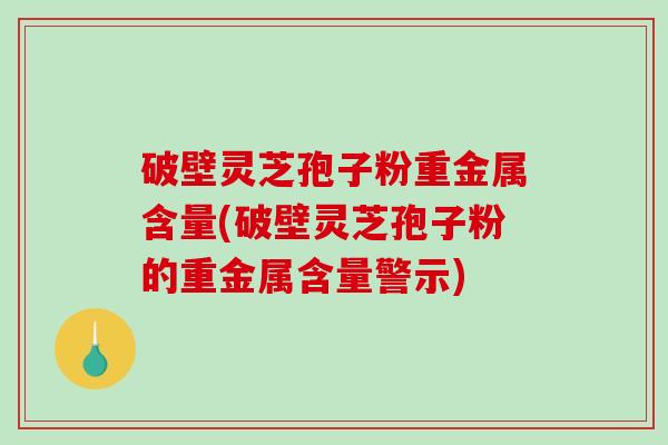 破壁灵芝孢子粉重金属含量(破壁灵芝孢子粉的重金属含量警示)