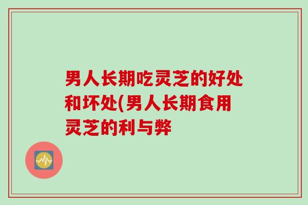 男人长期吃灵芝的好处和坏处(男人长期食用灵芝的利与弊