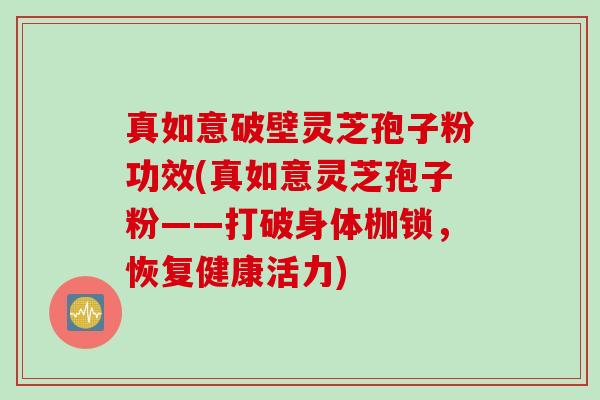 真如意破壁灵芝孢子粉功效(真如意灵芝孢子粉——打破身体枷锁，恢复健康活力)