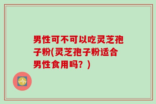 男性可不可以吃灵芝孢子粉(灵芝孢子粉适合男性食用吗？)