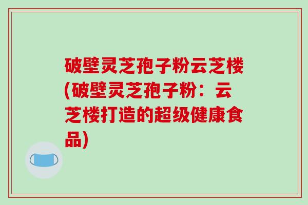 破壁灵芝孢子粉云芝楼(破壁灵芝孢子粉：云芝楼打造的超级健康食品)