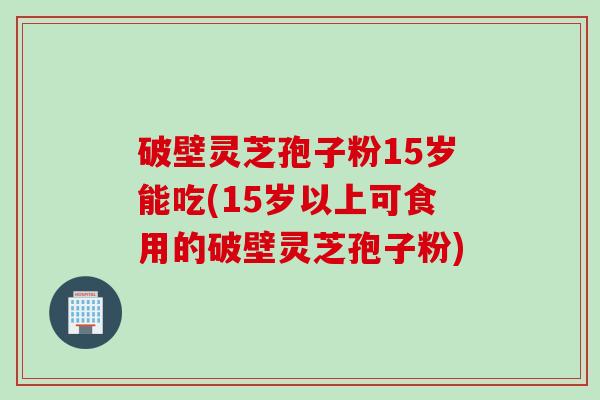 破壁灵芝孢子粉15岁能吃(15岁以上可食用的破壁灵芝孢子粉)