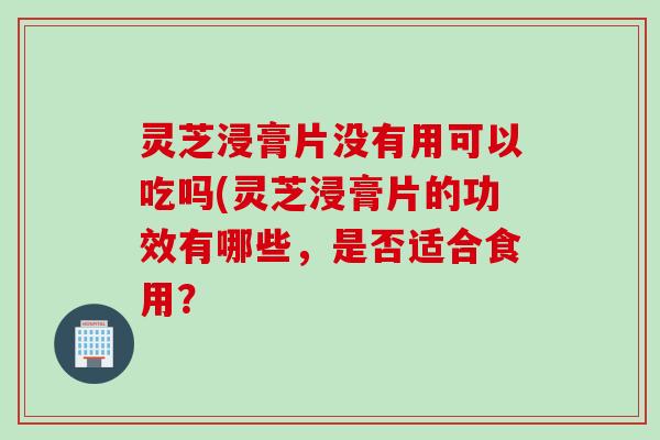 灵芝浸膏片没有用可以吃吗(灵芝浸膏片的功效有哪些，是否适合食用？