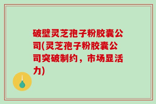 破壁灵芝孢子粉胶囊公司(灵芝孢子粉胶囊公司突破制约，市场显活力)
