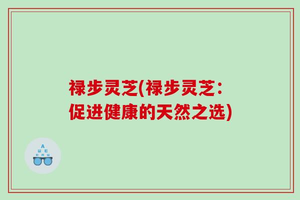 禄步灵芝(禄步灵芝:促进健康的天然之选) 禄步灵芝(禄步灵芝:促进健康的天然之选)