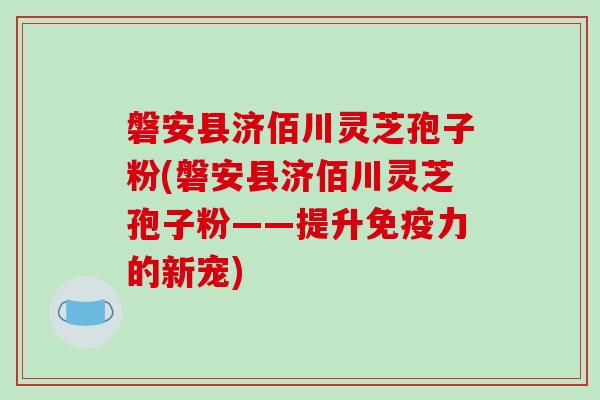 磐安县济佰川灵芝孢子粉(磐安县济佰川灵芝孢子粉——提升免疫力的新宠)