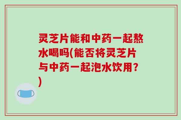 灵芝片能和中药一起熬水喝吗(能否将灵芝片与中药一起泡水饮用？)