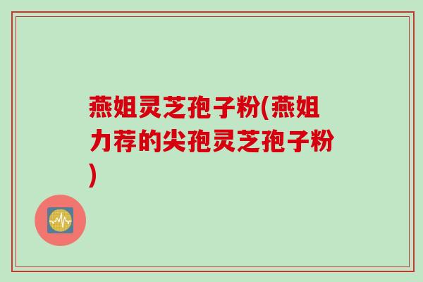 燕姐灵芝孢子粉(燕姐力荐的尖孢灵芝孢子粉)