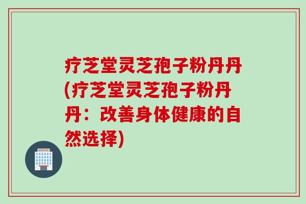 疗芝堂灵芝孢子粉丹丹(疗芝堂灵芝孢子粉丹丹：改善身体健康的自然选择)
