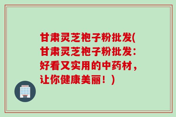 甘肃灵芝袍子粉批发(甘肃灵芝袍子粉批发：好看又实用的中药材，让你健康美丽！)