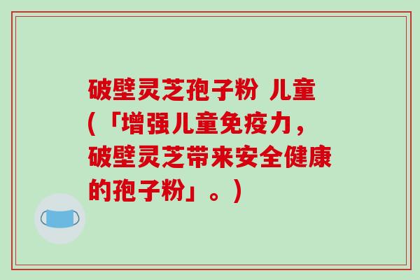 破壁灵芝孢子粉 儿童(「增强儿童免疫力，破壁灵芝带来安全健康的孢子粉」。)