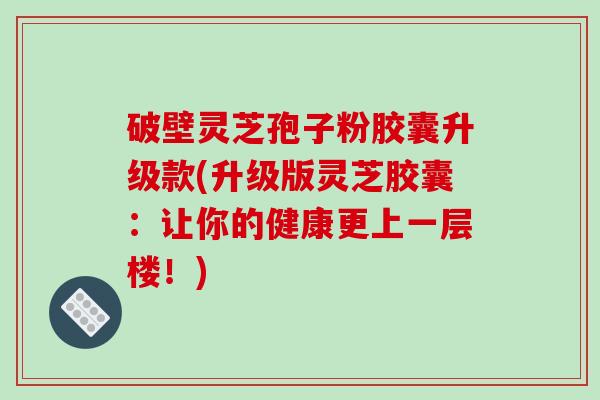 破壁灵芝孢子粉胶囊升级款(升级版灵芝胶囊：让你的健康更上一层楼！)