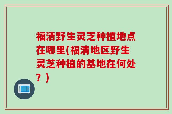 福清野生灵芝种植地点在哪里(福清地区野生灵芝种植的基地在何处？)