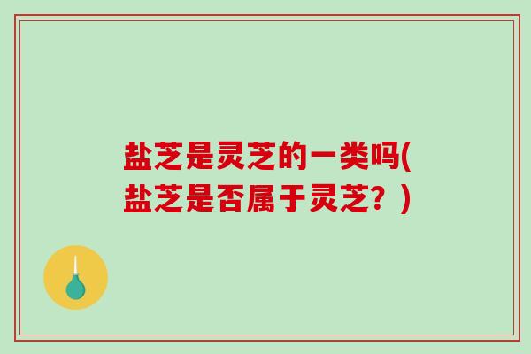 盐芝是灵芝的一类吗(盐芝是否属于灵芝？)