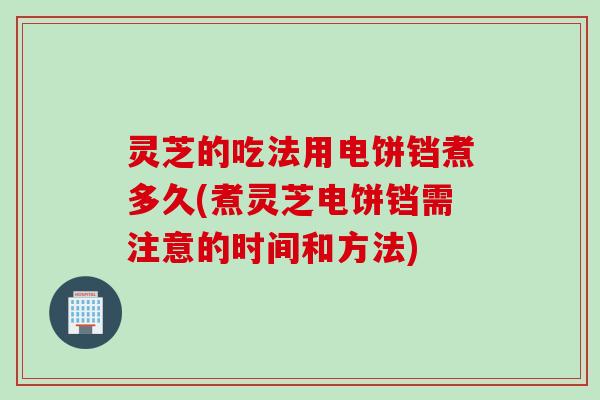 灵芝的吃法用电饼铛煮多久(煮灵芝电饼铛需注意的时间和方法)
