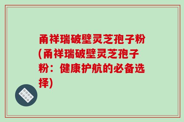 甬祥瑞破壁灵芝孢子粉(甬祥瑞破壁灵芝孢子粉：健康护航的必备选择)