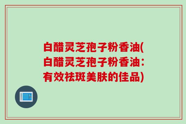 白醋灵芝孢子粉香油(白醋灵芝孢子粉香油:有效祛斑美肤的佳品) 白醋灵芝孢子粉香油(白醋灵芝孢子粉香油:有效祛斑美肤的佳品)