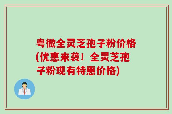 粤微全灵芝孢子粉价格(优惠来袭！全灵芝孢子粉现有特惠价格)