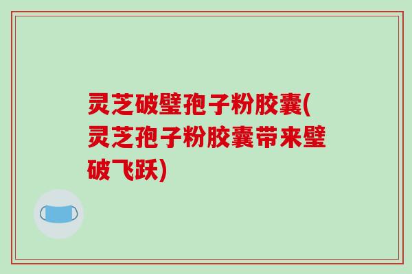 灵芝破璧孢子粉胶囊(灵芝孢子粉胶囊带来璧破飞跃)