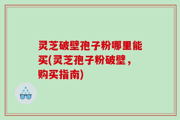 灵芝破壁孢子粉哪里能买(灵芝孢子粉破壁，购买指南)