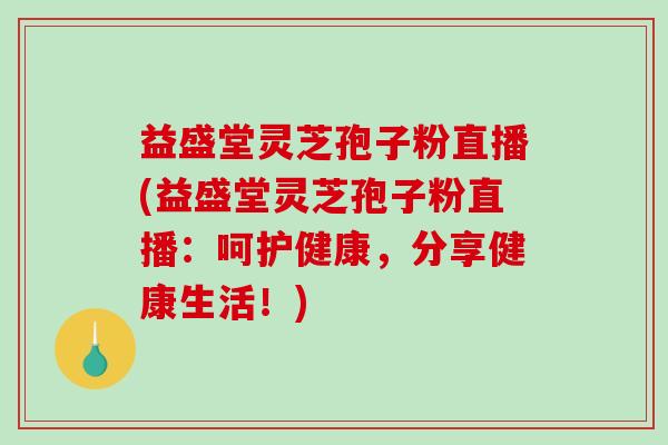 益盛堂灵芝孢子粉直播(益盛堂灵芝孢子粉直播：呵护健康，分享健康生活！)