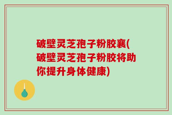破壁灵芝孢子粉胶襄(破壁灵芝孢子粉胶将助你提升身体健康)
