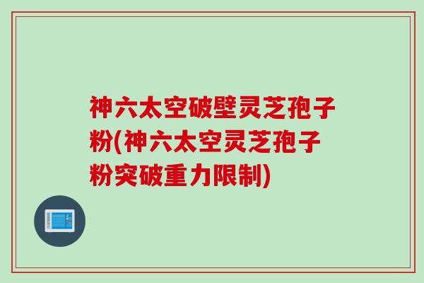 神六太空破壁灵芝孢子粉(神六太空灵芝孢子粉突破重力限制)